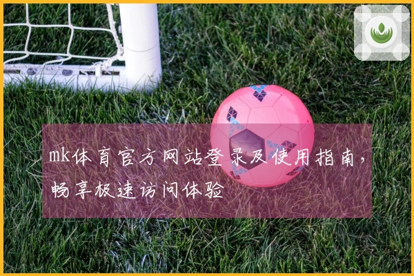 mk体育官方网站登录及使用指南，畅享极速访问体验